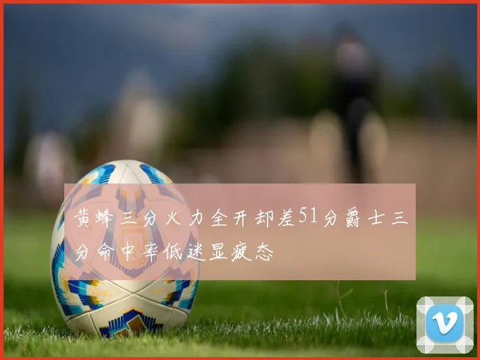 黄蜂三分火力全开却差51分爵士三分命中率低迷显疲态