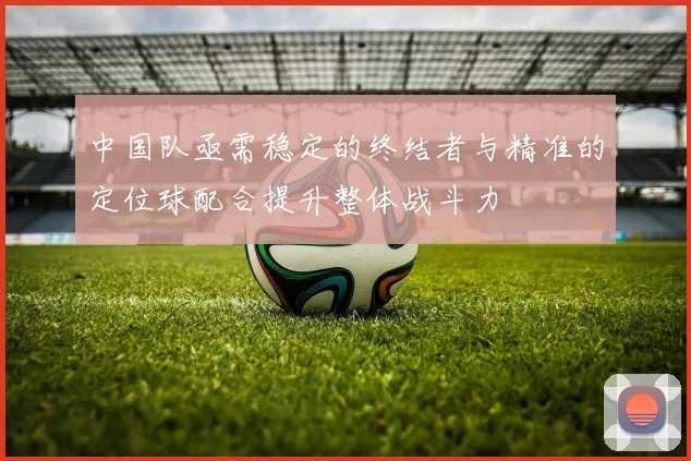 中国队亟需稳定的终结者与精准的定位球配合提升整体战斗力