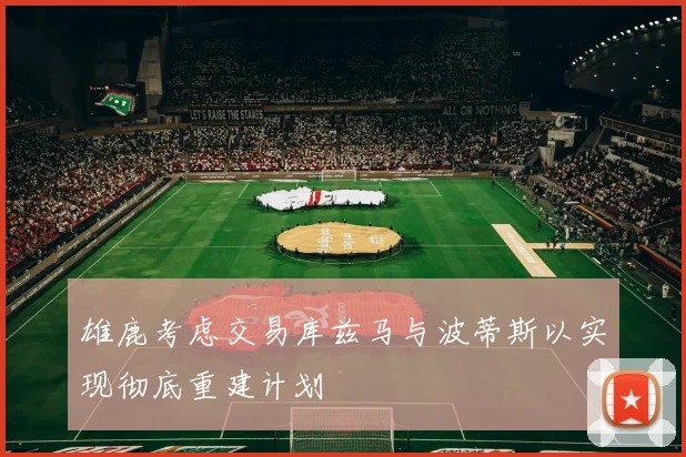 雄鹿考虑交易库兹马与波蒂斯以实现彻底重建计划