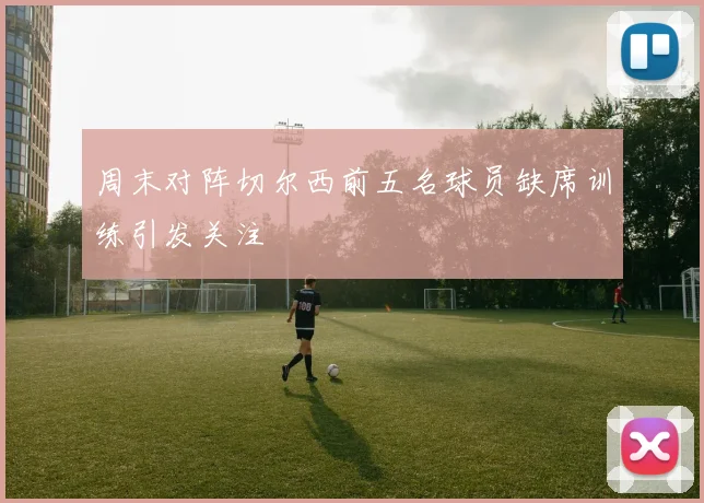 周末对阵切尔西前五名球员缺席训练引发关注