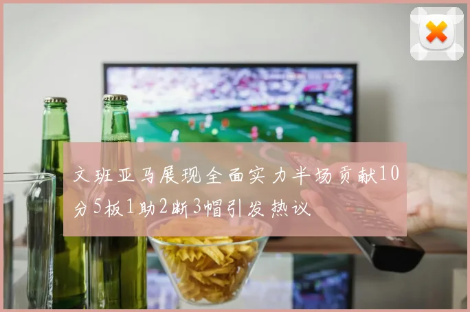 文班亚马展现全面实力半场贡献10分5板1助2断3帽引发热议