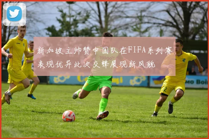 新加坡主帅赞中国队在FIFA系列赛表现优异此次交锋展现新风貌