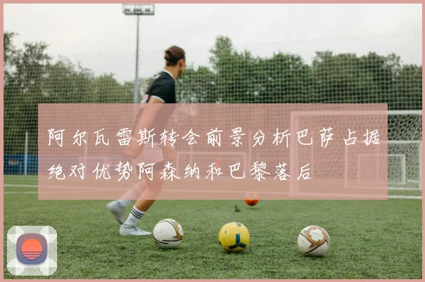 阿尔瓦雷斯转会前景分析巴萨占据绝对优势阿森纳和巴黎落后