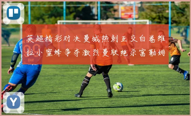 英超精彩对决曼城热刺互交白卷维拉小蜜蜂争夺激烈曼联绝杀富勒姆逆转胜利