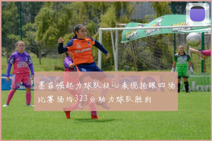 墨菲崛起为球队核心表现抢眼四场比赛场均323分助力球队胜利