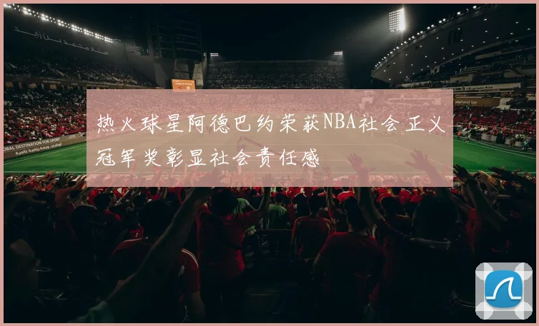热火球星阿德巴约荣获NBA社会正义冠军奖彰显社会责任感