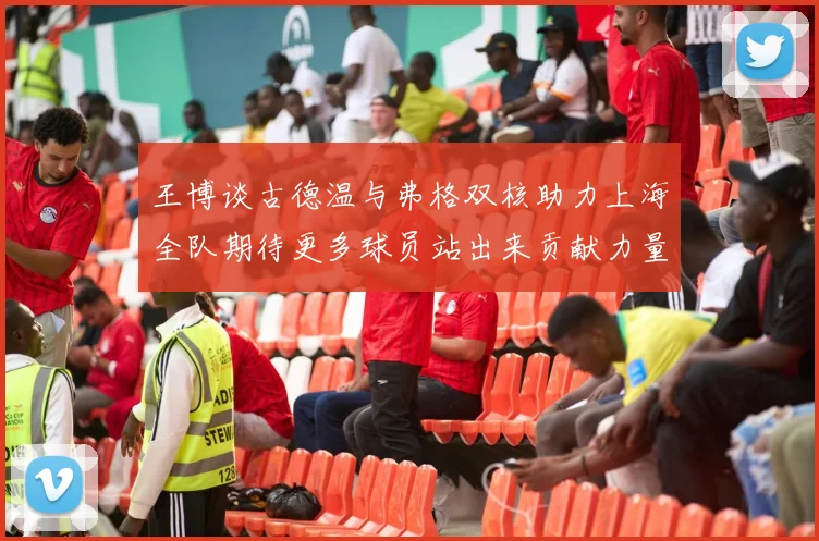 王博谈古德温与弗格双核助力上海全队期待更多球员站出来贡献力量