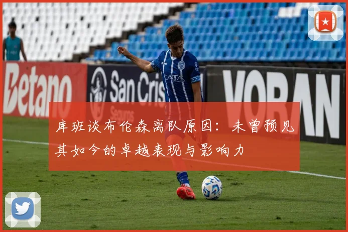 库班谈布伦森离队原因：未曾预见其如今的卓越表现与影响力