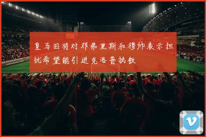 皇马旧将对邓弗里斯和穆帅表示担忧希望能引进克洛普执教