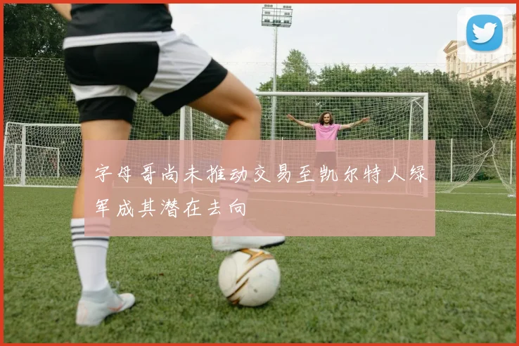 字母哥尚未推动交易至凯尔特人绿军成其潜在去向