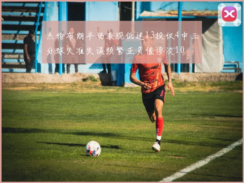 杰伦布朗半场表现低迷13投仅4中三分球失准失误频繁正负值惨淡10
