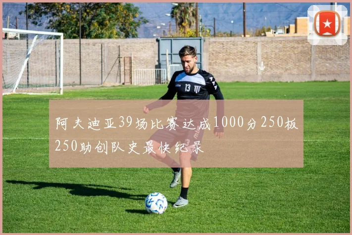 阿夫迪亚39场比赛达成1000分250板250助创队史最快纪录