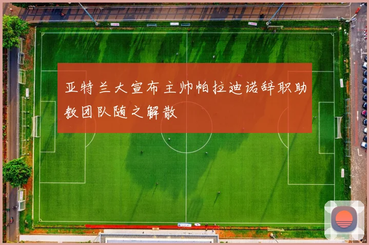 亚特兰大宣布主帅帕拉迪诺辞职助教团队随之解散