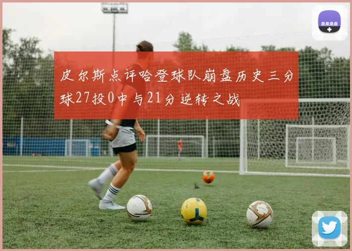 皮尔斯点评哈登球队崩盘历史三分球27投0中与21分逆转之战