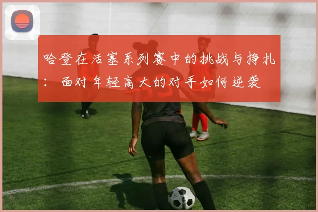 哈登在活塞系列赛中的挑战与挣扎：面对年轻高大的对手如何逆袭